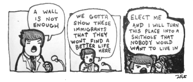 A three-panel comic featuring a politician, reminiscent of Donald Trump, at a podium an speaking to the audience.  In the first panel, he says "A wall is not enough."  In the second, the camera zooms out.  The candidate says "We gotta show these immigrants that they won't find a better life here."  In the third and ifnal panel, he shouts "Elect me and I will turn this place into a shithole that nobody would want to live in."