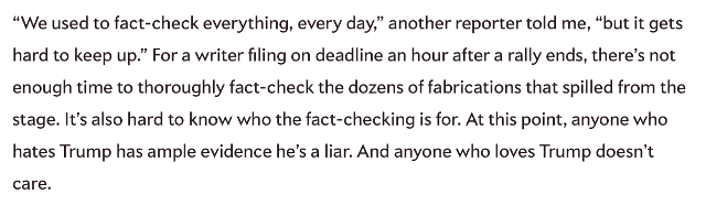 A screenshot of a news article I found.  It says: "We used to fact-check everything, every day," another reporter told me, "but it gets hard to keep up." For a writer filing on deadline an hour after a rally ends, there's not enough time to thoroughly fact-check the dozens of fabrications that spilled from the stage. It's also hard to know who the fact-checking is for. At this point, anyone who hates Trump has ample evidence he's a liar. And anyone who loves Trump doesn't care.